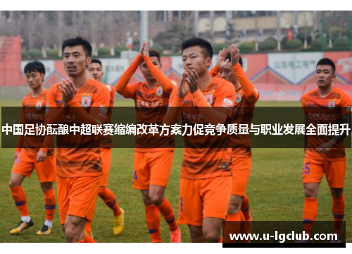 中国足协酝酿中超联赛缩编改革方案力促竞争质量与职业发展全面提升
