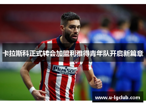 卡拉斯科正式转会加盟利雅得青年队开启新篇章 卡拉斯科正式转会加盟利雅得青年队开启新篇章