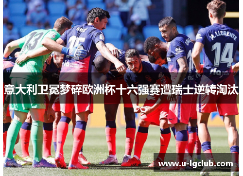 意大利卫冕梦碎欧洲杯十六强赛遭瑞士逆转淘汰