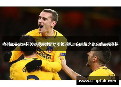 格列兹曼欧联杯关键战屡建奇功引领球队走向荣耀之路巅峰表现赛场 格列兹曼欧联杯关键战屡建奇功引领球队走向荣耀之路巅峰表现赛场